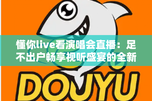 懂你live看演唱会直播：足不出户畅享视听盛宴的全新追星指南