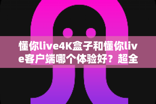 懂你live4K盒子和懂你live客户端哪个体验好？超全对比分析帮你一次选对