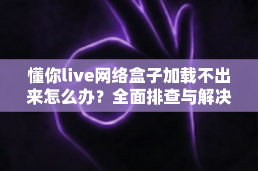 懂你live网络盒子加载不出来怎么办？全面排查与解决指南助你快速恢复观影