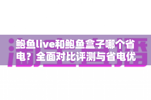 鲍鱼live和鲍鱼盒子哪个省电？全面对比评测与省电优化实用指南