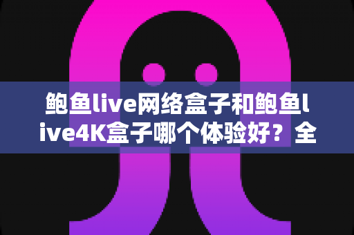 鲍鱼live网络盒子和鲍鱼live4K盒子哪个体验好?全方位深度对比帮你选出最适合的电视盒子 鲍鱼live网络盒子和鲍鱼live4K盒子哪个体验好?全方位深度对比帮你选出最适合的电视盒子