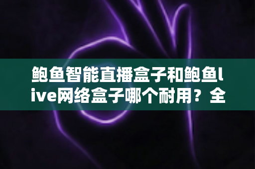 鲍鱼智能直播盒子和鲍鱼live网络盒子哪个耐用？全面对比评测帮你选对不踩坑