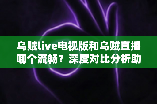 乌贼live电视版和乌贼直播哪个流畅？深度对比分析助你选出最佳观看方案