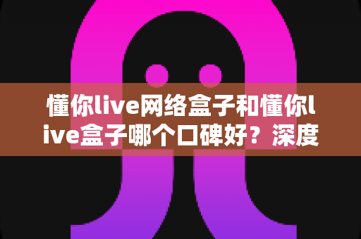 懂你live网络盒子和懂你live盒子哪个口碑好？深度对比评测与选购避坑指南