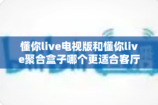 懂你live电视版和懂你live聚合盒子哪个更适合客厅？深度对比帮你选对家庭影音方案