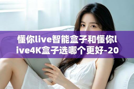 懂你live智能盒子和懂你live4K盒子选哪个更好-2025年最全选购对比指南