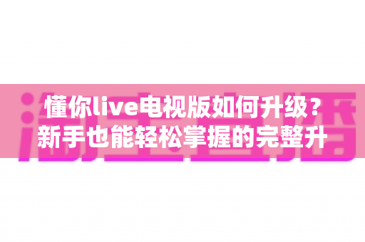 懂你live电视版如何升级?新手也能轻松掌握的完整升级指南 懂你live电视版如何升级?新手也能轻松掌握的完整升级指南
