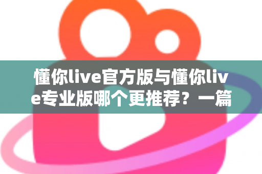 懂你live官方版与懂你live专业版哪个更推荐？一篇讲透功能、价格与适用人群的深度对比指南