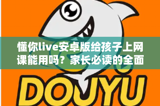 懂你live安卓版给孩子上网课能用吗？家长必读的全面解析与实用指南