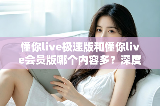 懂你live极速版和懂你live会员版哪个内容多？深度对比全解析，帮你选对最适合的版本