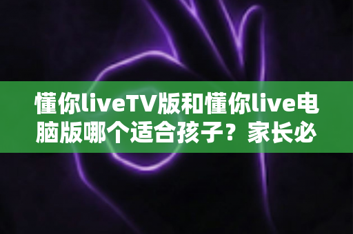 懂你liveTV版和懂你live电脑版哪个适合孩子?家长必读的版本选择与安全使用指南 懂你liveTV版和懂你live电脑版哪个适合孩子?家长必读的版本选择与安全使用指南