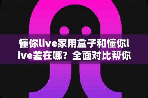 懂你live家用盒子和懂你live差在哪？全面对比帮你选对适合自己的观看方式