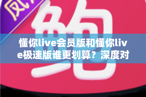 懂你live会员版和懂你live极速版谁更划算？深度对比分析，帮你选对不花冤枉钱