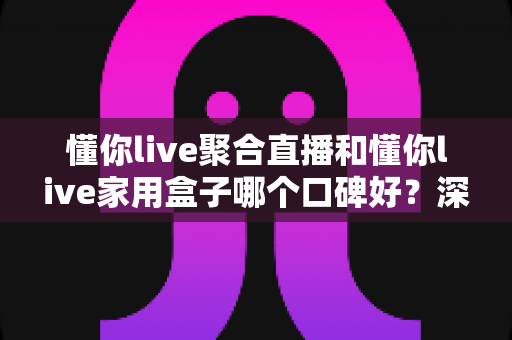 懂你live聚合直播和懂你live家用盒子哪个口碑好？深度对比评测与家庭选购避坑指南全解析