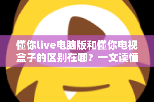 懂你live电脑版和懂你电视盒子的区别在哪？一文读懂两大版本的核心差异与选择指南