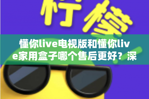 懂你live电视版和懂你live家用盒子哪个售后更好？深度对比解析帮你选对产品