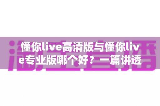 懂你live高清版与懂你live专业版哪个好？一篇讲透两个版本的深度对比评测指南