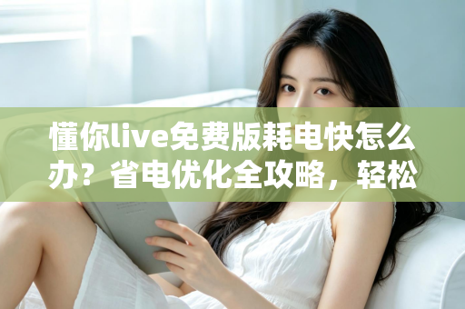 懂你live免费版耗电快怎么办？省电优化全攻略，轻松提升手机续航体验