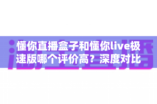 懂你直播盒子和懂你live极速版哪个评价高？深度对比测评全解析