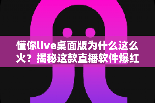 懂你live桌面版为什么这么火?揭秘这款直播软件爆红背后的真实原因 懂你live桌面版为什么这么火?揭秘这款直播软件爆红背后的真实原因