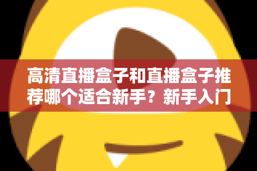高清直播盒子和直播盒子推荐哪个适合新手？新手入门选购避坑全攻略一文看懂