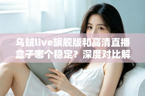 乌贼live旗舰版和高清直播盒子哪个稳定？深度对比解析，帮你选对直播方案