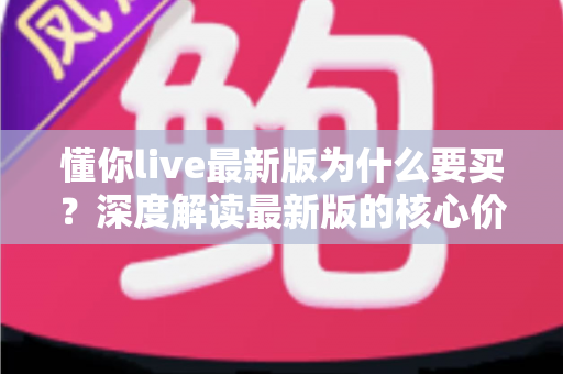 懂你live最新版为什么要买？深度解读最新版的核心价值、购买理由与避坑指南