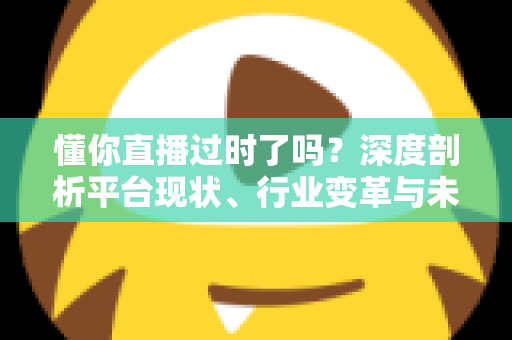 懂你直播过时了吗？深度剖析平台现状、行业变革与未来走向的全面指南
