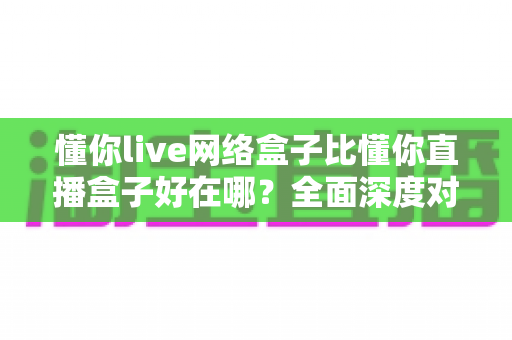 懂你live网络盒子比懂你直播盒子好在哪？全面深度对比助你选购不踩坑