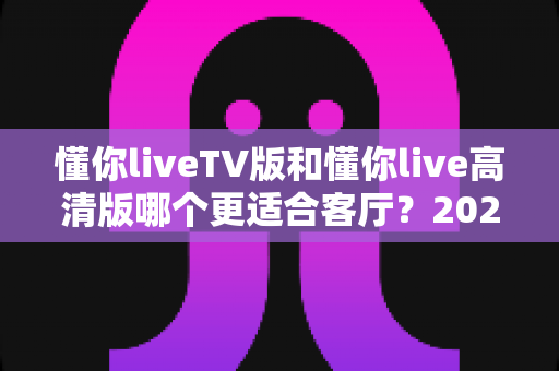 懂你liveTV版和懂你live高清版哪个更适合客厅？2025最新客厅大屏观看选购指南与深度实测对比