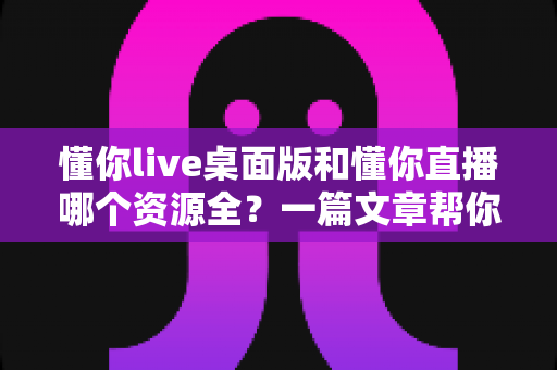 懂你live桌面版和懂你直播哪个资源全？一篇文章帮你彻底搞清楚