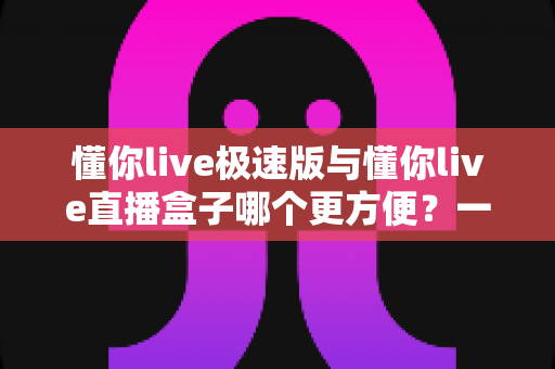 懂你live极速版与懂你live直播盒子哪个更方便？一文看懂两款直播工具的真实差异与选择指南