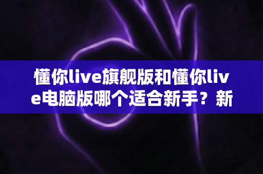 懂你live旗舰版和懂你live电脑版哪个适合新手？新手入门选版全攻略与避坑指南