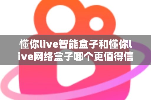 懂你live智能盒子和懂你live网络盒子哪个更值得信赖？全方位深度对比分析指南