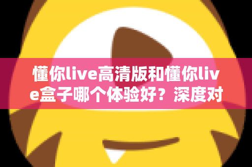 懂你live高清版和懂你live盒子哪个体验好？深度对比评测帮你选对不选贵