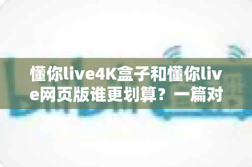懂你live4K盒子和懂你live网页版谁更划算？一篇对比测评帮你算清这笔账