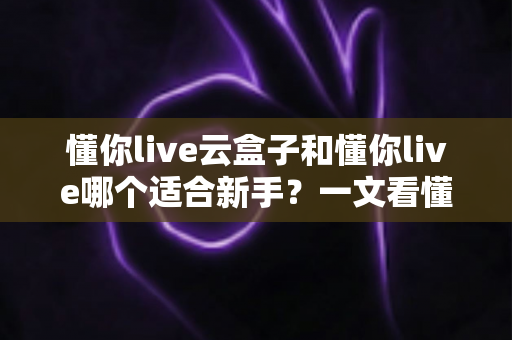 懂你live云盒子和懂你live哪个适合新手？一文看懂两大直播工具的核心差异与选择攻略