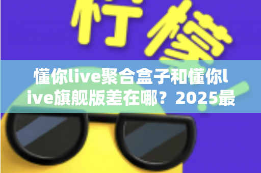 懂你live聚合盒子和懂你live旗舰版差在哪？2025最全版本对比与选购指南