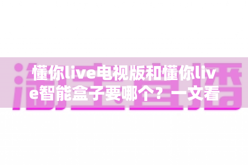 懂你live电视版和懂你live智能盒子要哪个？一文看懂两者差异与选购指南