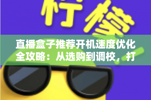 直播盒子推荐开机速度优化全攻略：从选购到调校，打造秒速启动的流畅观影体验