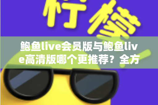 鲍鱼live会员版与鲍鱼live高清版哪个更推荐？全方位深度对比解析助你理性选择