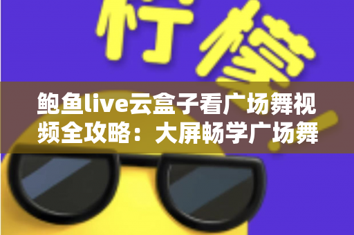 鲍鱼live云盒子看广场舞视频全攻略：大屏畅学广场舞的家庭娱乐新选择