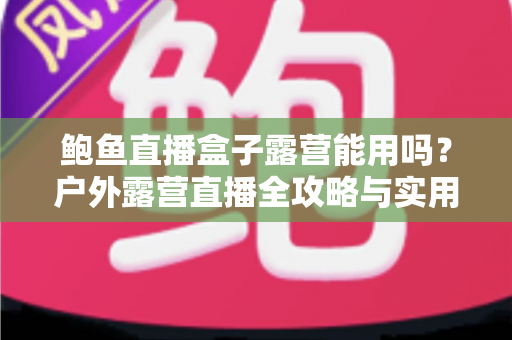 鲍鱼直播盒子露营能用吗？户外露营直播全攻略与实用解答