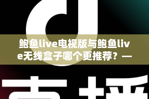 鲍鱼live电视版与鲍鱼live无线盒子哪个更推荐？——深度对比解析与家庭选购指南