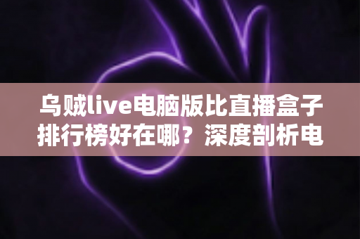 乌贼live电脑版比直播盒子排行榜好在哪？深度剖析电脑端直播客户端的六大核心优势