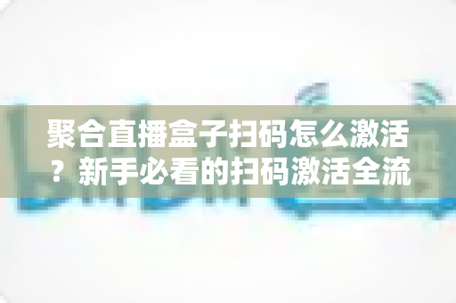 聚合直播盒子扫码怎么激活？新手必看的扫码激活全流程与避坑指南