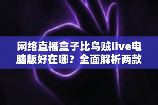 网络直播盒子比乌贼live电脑版好在哪？全面解析两款直播工具的核心差异与选购指南