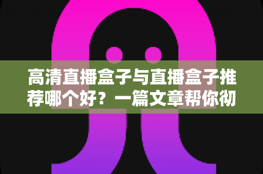 高清直播盒子与直播盒子推荐哪个好？一篇文章帮你彻底搞懂选购门道