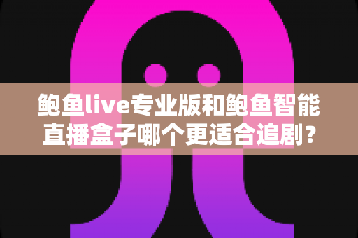 鲍鱼live专业版和鲍鱼智能直播盒子哪个更适合追剧？一站式深度对比帮你选对追剧装备