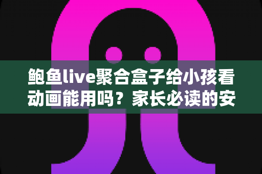 鲍鱼live聚合盒子给小孩看动画能用吗？家长必读的安全评测与观影指南